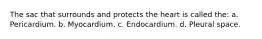 The sac that surrounds and protects the heart is called the: a. Pericardium. b. Myocardium. c. Endocardium. d. Pleural space.