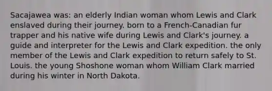 Sacajawea was: an elderly Indian woman whom Lewis and Clark enslaved during their journey. born to a French-Canadian fur trapper and his native wife during Lewis and Clark's journey. a guide and interpreter for the Lewis and Clark expedition. the only member of the Lewis and Clark expedition to return safely to St. Louis. the young Shoshone woman whom William Clark married during his winter in North Dakota.