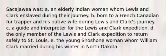 Sacajawea was: a. an elderly Indian woman whom Lewis and Clark enslaved during their journey. b. born to a French-Canadian fur trapper and his native wife during Lewis and Clark's journey. c. a guide and interpreter for the Lewis and Clark expedition. d. the only member of the Lewis and Clark expedition to return safely to St. Louis. e. the young Shoshone woman whom William Clark married during his winter in North Dakota.