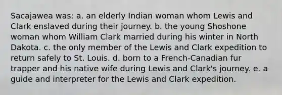 Sacajawea was: a. an elderly Indian woman whom Lewis and Clark enslaved during their journey. b. the young Shoshone woman whom William Clark married during his winter in North Dakota. c. the only member of the Lewis and Clark expedition to return safely to St. Louis. d. born to a French-Canadian fur trapper and his native wife during Lewis and Clark's journey. e. a guide and interpreter for the Lewis and Clark expedition.