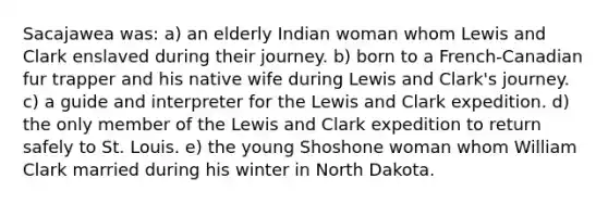 Sacajawea was: a) an elderly Indian woman whom Lewis and Clark enslaved during their journey. b) born to a French-Canadian fur trapper and his native wife during Lewis and Clark's journey. c) a guide and interpreter for the Lewis and Clark expedition. d) the only member of the Lewis and Clark expedition to return safely to St. Louis. e) the young Shoshone woman whom William Clark married during his winter in North Dakota.