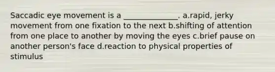 Saccadic eye movement is a ______________. a.rapid, jerky movement from one fixation to the next b.shifting of attention from one place to another by moving the eyes c.brief pause on another person's face d.reaction to physical properties of stimulus