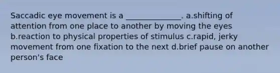 Saccadic eye movement is a ______________. a.shifting of attention from one place to another by moving the eyes b.reaction to physical properties of stimulus c.rapid, jerky movement from one fixation to the next d.brief pause on another person's face