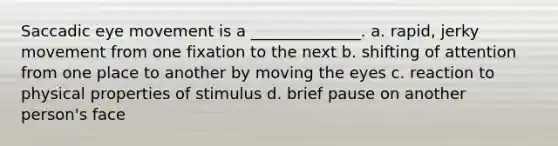 Saccadic eye movement is a ______________. a. rapid, jerky movement from one fixation to the next b. shifting of attention from one place to another by moving the eyes c. reaction to physical properties of stimulus d. brief pause on another person's face