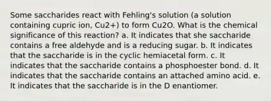 Some saccharides react with Fehling's solution (a solution containing cupric ion, Cu2+) to form Cu2O. What is the chemical significance of this reaction? a. It indicates that she saccharide contains a free aldehyde and is a reducing sugar. b. It indicates that the saccharide is in the cyclic hemiacetal form. c. It indicates that the saccharide contains a phosphoester bond. d. It indicates that the saccharide contains an attached amino acid. e. It indicates that the saccharide is in the D enantiomer.