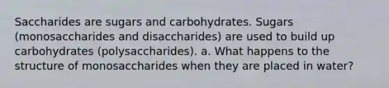 Saccharides are sugars and carbohydrates. Sugars (monosaccharides and disaccharides) are used to build up carbohydrates (polysaccharides). a. What happens to the structure of monosaccharides when they are placed in water?