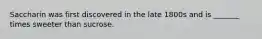 Saccharin was first discovered in the late 1800s and is _______ times sweeter than sucrose.