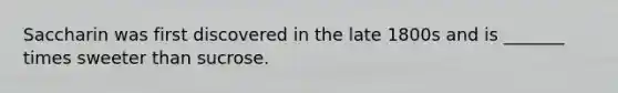 Saccharin was first discovered in the late 1800s and is _______ times sweeter than sucrose.