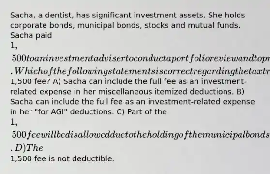 Sacha, a dentist, has significant investment assets. She holds corporate bonds, municipal bonds, stocks and mutual funds. Sacha paid 1,500 to an investment adviser to conduct a portfolio review and to prepare a recommendation for rebalancing her portfolio. Which of the following statements is correct regarding the tax treatment of the1,500 fee? A) Sacha can include the full fee as an investment-related expense in her miscellaneous itemized deductions. B) Sacha can include the full fee as an investment-related expense in her "for AGI" deductions. C) Part of the 1,500 fee will be disallowed due to the holding of the municipal bonds. D) The1,500 fee is not deductible.