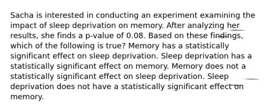 Sacha is interested in conducting an experiment examining the impact of sleep deprivation on memory. After analyzing her results, she finds a p-value of 0.08. Based on these findings, which of the following is true? Memory has a statistically significant effect on sleep deprivation. Sleep deprivation has a statistically significant effect on memory. Memory does not a statistically significant effect on sleep deprivation. Sleep deprivation does not have a statistically significant effect on memory.