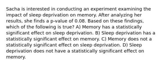 Sacha is interested in conducting an experiment examining the impact of sleep deprivation on memory. After analyzing her results, she finds a p-value of 0.08. Based on these findings, which of the following is true? A) Memory has a statistically significant effect on sleep deprivation. B) Sleep deprivation has a statistically significant effect on memory. C) Memory does not a statistically significant effect on sleep deprivation. D) Sleep deprivation does not have a statistically significant effect on memory.