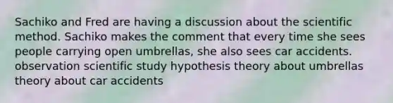 Sachiko and Fred are having a discussion about the scientific method. Sachiko makes the comment that every time she sees people carrying open umbrellas, she also sees car accidents. observation scientific study hypothesis theory about umbrellas theory about car accidents