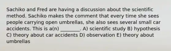 Sachiko and Fred are having a discussion about the scientific method. Sachiko makes the comment that every time she sees people carrying open umbrellas, she also sees several small car accidents. This is a(n) ________. A) scientific study B) hypothesis C) theory about car accidents D) observation E) theory about umbrellas