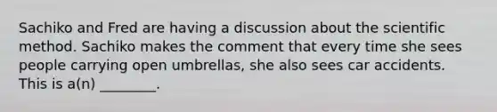 Sachiko and Fred are having a discussion about the scientific method. Sachiko makes the comment that every time she sees people carrying open umbrellas, she also sees car accidents. This is a(n) ________.