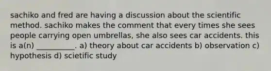 sachiko and fred are having a discussion about <a href='https://www.questionai.com/knowledge/koXrTCHtT5-the-scientific-method' class='anchor-knowledge'>the scientific method</a>. sachiko makes the comment that every times she sees people carrying open umbrellas, she also sees car accidents. this is a(n) __________. a) theory about car accidents b) observation c) hypothesis d) scietific study