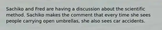 Sachiko and Fred are having a discussion about the scientific method. Sachiko makes the comment that every time she sees people carrying open umbrellas, she also sees car accidents.