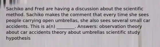 Sachiko and Fred are having a discussion about <a href='https://www.questionai.com/knowledge/koXrTCHtT5-the-scientific-method' class='anchor-knowledge'>the scientific method</a>. Sachiko makes the comment that every time she sees people carrying open umbrellas, she also sees several small car accidents. This is a(n) ________. Answers: observation theory about car accidents theory about umbrellas scientific study hypothesis