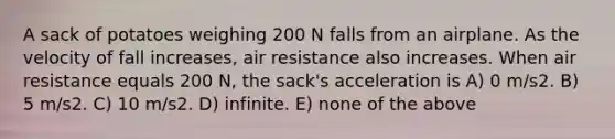 A sack of potatoes weighing 200 N falls from an airplane. As the velocity of fall increases, air resistance also increases. When air resistance equals 200 N, the sack's acceleration is A) 0 m/s2. B) 5 m/s2. C) 10 m/s2. D) infinite. E) none of the above