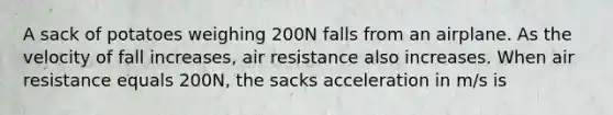 A sack of potatoes weighing 200N falls from an airplane. As the velocity of fall increases, air resistance also increases. When air resistance equals 200N, the sacks acceleration in m/s is