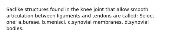 Saclike structures found in the knee joint that allow smooth articulation between ligaments and tendons are called: Select one: a.bursae. b.menisci. c.synovial membranes. d.synovial bodies.