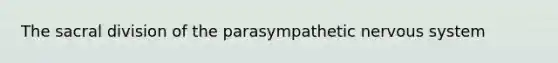 The sacral division of the parasympathetic nervous system