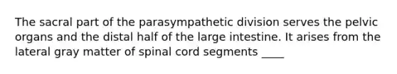 The sacral part of the parasympathetic division serves the pelvic organs and the distal half of the large intestine. It arises from the lateral gray matter of spinal cord segments ____