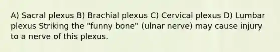 A) Sacral plexus B) Brachial plexus C) Cervical plexus D) Lumbar plexus Striking the "funny bone" (ulnar nerve) may cause injury to a nerve of this plexus.