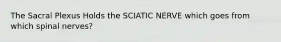 The Sacral Plexus Holds the SCIATIC NERVE which goes from which spinal nerves?