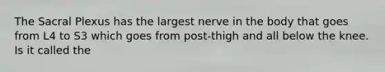 The Sacral Plexus has the largest nerve in the body that goes from L4 to S3 which goes from post-thigh and all below the knee. Is it called the