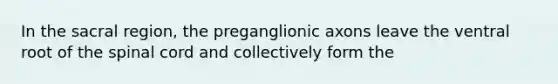 In the sacral region, the preganglionic axons leave the ventral root of <a href='https://www.questionai.com/knowledge/kkAfzcJHuZ-the-spinal-cord' class='anchor-knowledge'>the spinal cord</a> and collectively form the