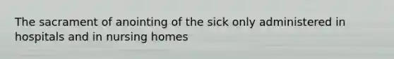 The sacrament of anointing of the sick only administered in hospitals and in nursing homes