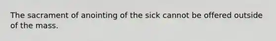 The sacrament of anointing of the sick cannot be offered outside of the mass.