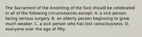 The Sacrament of the Anointing of the Sick should be celebrated in all of the following circumstances except: A. a sick person facing serious surgery. B. an elderly person beginning to grow much weaker. C. a sick person who has lost consciousness. D. everyone over the age of fifty.