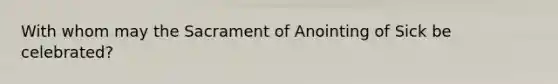 With whom may the Sacrament of Anointing of Sick be celebrated?