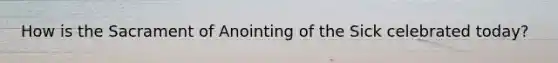 How is the Sacrament of Anointing of the Sick celebrated today?