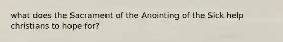 what does the Sacrament of the Anointing of the Sick help christians to hope for?