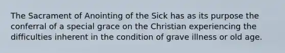 The Sacrament of Anointing of the Sick has as its purpose the conferral of a special grace on the Christian experiencing the difficulties inherent in the condition of grave illness or old age.