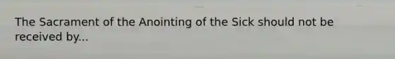 The Sacrament of the Anointing of the Sick should not be received by...