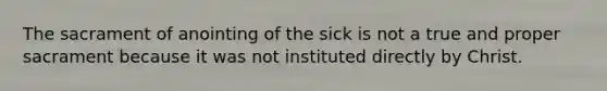 The sacrament of anointing of the sick is not a true and proper sacrament because it was not instituted directly by Christ.