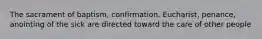 The sacrament of baptism, confirmation, Eucharist, penance, anointing of the sick are directed toward the care of other people