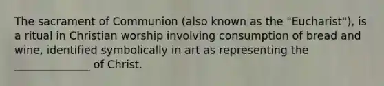 The sacrament of Communion (also known as the "Eucharist"), is a ritual in Christian worship involving consumption of bread and wine, identified symbolically in art as representing the ______________ of Christ.