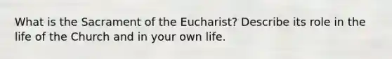 What is the Sacrament of the Eucharist? Describe its role in the life of the Church and in your own life.