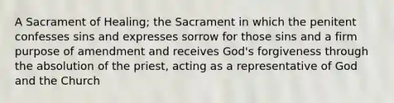 A Sacrament of Healing; the Sacrament in which the penitent confesses sins and expresses sorrow for those sins and a firm purpose of amendment and receives God's forgiveness through the absolution of the priest, acting as a representative of God and the Church