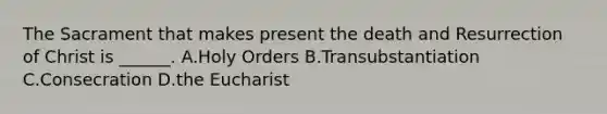The Sacrament that makes present the death and Resurrection of Christ is ______. A.Holy Orders B.Transubstantiation C.Consecration D.the Eucharist