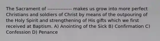 The Sacrament of --------------- makes us grow into more perfect Christians and soldiers of Christ by means of the outpouring of the Holy Spirit and strengthening of His gifts which we first received at Baptism. A) Anointing of the Sick B) Confirmation C) Confession D) Penance