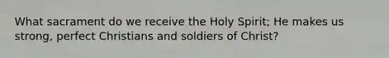 What sacrament do we receive the Holy Spirit; He makes us strong, perfect Christians and soldiers of Christ?