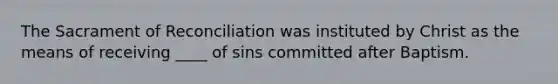 The Sacrament of Reconciliation was instituted by Christ as the means of receiving ____ of sins committed after Baptism.