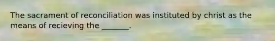 The sacrament of reconciliation was instituted by christ as the means of recieving the _______.