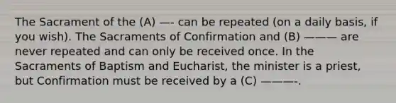 The Sacrament of the (A) —- can be repeated (on a daily basis, if you wish). The Sacraments of Confirmation and (B) ——— are never repeated and can only be received once. In the Sacraments of Baptism and Eucharist, the minister is a priest, but Confirmation must be received by a (C) ———-.