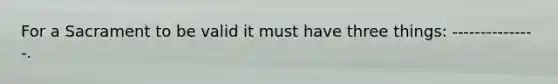 For a Sacrament to be valid it must have three things: ---------------.